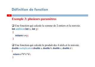 10
Définition de fonction
Exemple 3: plusieurs paramètres
Une fonction qui calcule la somme de 2 entiers et la renvoie.
int addition(int x, int y)
{
return x+y;
}
Une fonction qui calcule le produit des 4 réels et le renvoie.
double multiplication(double a, double b, double c, double d )
{
return a*b*c*d ;
}
 