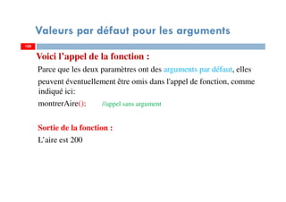Valeurs par défaut pour les arguments
Voici l’appel de la fonction :
Parce que les deux paramètres ont des arguments par défaut, elles
peuvent éventuellement être omis dans l'appel de fonction, comme
indiqué ici:
montrerAire(); //appel sans argument
Sortie de la fonction :
L’aire est 200
100100
 