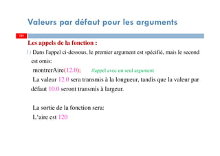 Valeurs par défaut pour les arguments
Les appels de la fonction :
1) Dans l'appel ci-dessous, le premier argument est spécifié, mais le second
est omis:
montrerAire(12.0); //appel avec un seul argument
La valeur 12.0 sera transmis à la longueur, tandis que la valeur par
défaut 10.0 seront transmis à largeur.
La sortie de la fonction sera:
L‘aire est 120
101101
 
