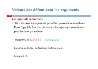 Valeurs par défaut pour les arguments
Les appels de la fonction :
1) Bien sûr, tous les arguments par défaut peuvent être remplacés.
Dans l'appel de fonction ci-dessous, les arguments sont fournis
pour les deux paramètres:
montrerAire(12.0, 5.5); //appel normal
La sortie de l'appel de fonction ci-dessus sera:
L‘aire est 66
102102
 