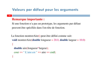 Valeurs par défaut pour les arguments
Remarque importante :
Si une fonction n‘a pas un prototype, les arguments par défaut
peuvent être spécifiée dans l'en-tête de fonction.
La fonction montrerAire() peut être défini comme suit:
void montrerAire(double longueur = 20.0, double largeur = 10.0)
{
double aire(longueur*largeur);
cout << " L’aire est " << aire << endl;
}
103103
 