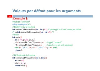 107
Valeurs par défaut pour les arguments
107
Exemple 1:
#include <iostream>
using namespace std;
// Prototype de la fonction
int sommeDeDeuxValeurs(int , int y=5); // prototype avec une valeur par défaut
/* ou int sommeDeDeuxValeurs(int , int =5); */
// Main
int main(){
int n(10), p(20), y1, y2;
y1 = sommeDeDeuxValeurs(n, p); // appel " normal"
y2 = sommeDeDeuxValeurs(n); // appel avec un seul argument
cout << "y1 = " << y1 << " y2 = " << y2 << endl ;
return 0;
}
// Définition de la fonction
int sommeDeDeuxValeurs(int x, int y){
int total(0);
total = x + y;
return total; }
 