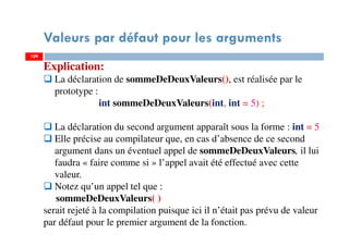 109
Valeurs par défaut pour les arguments
109
Explication:
La déclaration de sommeDeDeuxValeurs(), est réalisée par le
prototype :
int sommeDeDeuxValeurs(int, int = 5) ;
La déclaration du second argument apparaît sous la forme : int = 5
Elle précise au compilateur que, en cas d’absence de ce second
argument dans un éventuel appel de sommeDeDeuxValeurs, il lui
faudra « faire comme si » l’appel avait été effectué avec cette
valeur.
Notez qu’un appel tel que :
sommeDeDeuxValeurs( )
serait rejeté à la compilation puisque ici il n’était pas prévu de valeur
par défaut pour le premier argument de la fonction.
 
