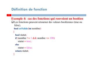 11
Définition de fonction
Exemple 4: cas des fonctions qui renvoient un booléen
Les fonctions peuvent retourner des valeurs booléennes (true ou
false).
bool estValide(int nombre)
{
bool statut;
if (nombre >= 1 && nombre <= 100)
statut = true;
else
statut = false;
return statut;
}
 