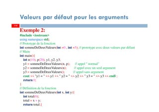 110
Valeurs par défaut pour les arguments
110
Exemple 2:
#include <iostream>
using namespace std;
// Prototype de la fonction
int sommeDeDeuxValeurs(int =0 , int =5); // prototype avec deux valeurs par défaut
// Main
int main(){
int n(10), p(20), y1, y2, y3;
y1 = sommeDeDeuxValeurs(n, p); // appel " normal"
y2 = sommeDeDeuxValeurs(n); // appel avec un seul argument
y3 = sommeDeDeuxValeurs(); // appel sans argument
cout << "y1 = " << y1 << " y2 = " << y2 << " y3 = " << y3 << endl ;
return 0;
}
// Définition de la fonction
int sommeDeDeuxValeurs(int x, int y){
int total(0);
total = x + y;
return total;}
 