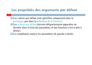 112
Les propriétés des arguments par défaut
112
Les valeurs par défaut sont spécifiées uniquement dans le
prototype, pas dans la définition de la fonction.
Les valeurs par défaut doivent obligatoirement apparaître en
dernier dans la liste des paramètres d’une fonction (c'est-à-dire à
droite).
Le compilateur analyse les paramètres de gauche à droite.
 