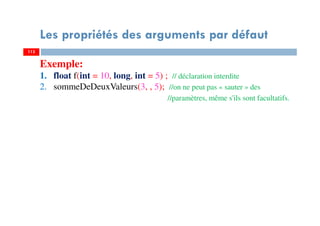 113
Les propriétés des arguments par défaut
113
Exemple:
1. float f(int = 10, long, int = 5) ; // déclaration interdite
2. sommeDeDeuxValeurs(3, , 5); //on ne peut pas « sauter » des
//paramètres, même s'ils sont facultatifs.
 