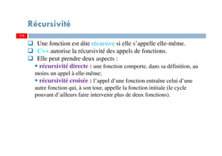 114
Récursivité
114
Une fonction est dite récursive si elle s’appelle elle-même.
C++ autorise la récursivité des appels de fonctions.
Elle peut prendre deux aspects :
récursivité directe : une fonction comporte, dans sa définition, au
moins un appel à elle-même;
récursivité croisée : l’appel d’une fonction entraîne celui d’une
autre fonction qui, à son tour, appelle la fonction initiale (le cycle
pouvant d’ailleurs faire intervenir plus de deux fonctions).
 