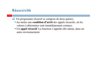 115
Récursivité
115
Un programme récursif se compose de deux parties:
Au moins une condition d’arrêt des appels récursifs, où les
valeurs à déterminer sont immédiatement connues.
Un appel récursif. La fonction s’appelle elle-même, dans un
autre environnement.
 