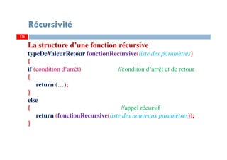 116
Récursivité
116
La structure d’une fonction récursive
typeDeValeurRetour fonctionRecursive(liste des paramètres)
{
if (condition d‘arrêt) //condtion d‘arrêt et de retour
{
return (…);
}
else
{ //appel récursif
return (fonctionRecursive(liste des nouveaux paramètres));
}
 
