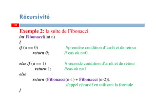 119
Récursivité
119
Exemple 2: la suite de Fibonacci
int Fibonacci(int n)
{
if (n == 0) //première condition d‘arrêt et de retour
return 0; // cas où n=0
else if (n == 1) // seconde condition d‘arrêt et de retour
return 1; //cas où n=1
else
return (Fibonacci(n-1) + Fibonacci (n-2));
//appel récursif en utilisant la formule
}
 