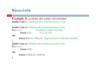 121
Récursivité
121
Exemple 3: système des suites réccurentes
double V(int n); //prototype de la fonction récursive V(n)
double U(int n){ //défintion de la fonction récursive U(n)
if (n == 0) //condition d‘arrêt et de retour
return 1./2.; // cas où n=0
else
return (U(n-1) + V(n-1)); //appel récursif en utilisant la formule
}
double V(int n){ //défintion de la fonction récursive V(n)
if (n == 0)
return -3./2.;
else
return (2*U(n-1) + V(n-1));
}
 
