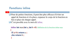122
Fonctions inline
122
Pour de petites fonctions, il peut être plus efficace d’éviter un
appel de fonction et à la place, expanser le corps de la fonction en
lieu et place de chaque appel.
C’est possible avec le mot-clé inline.
inline int max(int a, int b =0) //défintion de la fonction inline max
{
if (a>b) return a ;
else return b ;
}
 