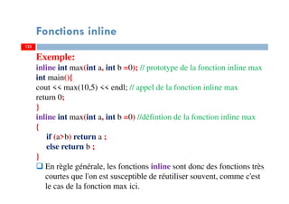 123
Fonctions inline
123
Exemple:
inline int max(int a, int b =0); // prototype de la fonction inline max
int main(){
cout << max(10,5) << endl; // appel de la fonction inline max
return 0;
}
inline int max(int a, int b =0) //défintion de la fonction inline max
{
if (a>b) return a ;
else return b ;
}
En règle générale, les fonctions inline sont donc des fonctions très
courtes que l'on est susceptible de réutiliser souvent, comme c'est
le cas de la fonction max ici.
 