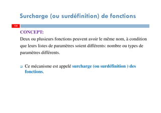 Surcharge (ou surdéfinition) de fonctions
CONCEPT:
Deux ou plusieurs fonctions peuvent avoir le même nom, à condition
que leurs listes de paramètres soient différents: nombre ou types de
paramètres différents.
Ce mécanisme est appelé surcharge (ou surdéfinition ) des
fonctions.
124124
 