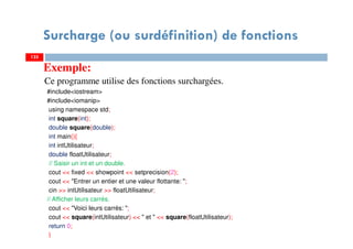 Surcharge (ou surdéfinition) de fonctions
Exemple:
Ce programme utilise des fonctions surchargées.
#include<iostream>
#include<iomanip>
using namespace std;
int square(int);
double square(double);
int main(){
int intUtilisateur;
double floatUtilisateur;
// Saisir un int et un double.
cout << fixed << showpoint << setprecision(2);
cout << "Entrer un entier et une valeur flottante: ";
cin >> intUtilisateur >> floatUtilisateur;
// Afficher leurs carrés.
cout << "Voici leurs carrés: ";
cout << square(intUtilisateur) << " et " << square(floatUtilisateur);
return 0;
}
125125
 