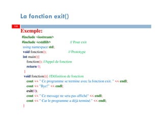 La fonction exit()
Exemple:
#include <iostream>
#include <cstdlib> // Pour exit
using namespace std;
void fonction(); // Prototype
int main(){
fonction(); //Appel de fonction
return 0;
}
void fonction(){ //Définition de fonction
cout << " Ce programme se termine avec la fonction exit. " << endl;
cout << "Bye!" << endl;
exit(0);
cout << " Ce message ne sera pas affiché" << endl;
cout << " Car le programme a déjà terminé." << endl;
}
133133
 