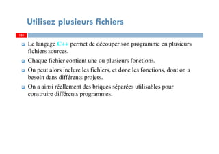 Utilisez plusieurs fichiers
Le langage C++ permet de découper son programme en plusieurs
fichiers sources.
Chaque fichier contient une ou plusieurs fonctions.
On peut alors inclure les fichiers, et donc les fonctions, dont on a
besoin dans différents projets.
On a ainsi réellement des briques séparées utilisables pour
construire différents programmes.
135135
 