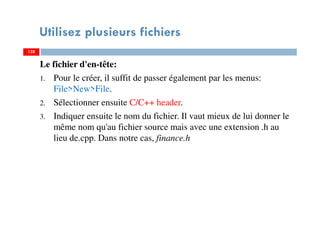 Utilisez plusieurs fichiers
Le fichier d'en-tête:
1. Pour le créer, il suffit de passer également par les menus:
File>New>File.
2. Sélectionner ensuite C/C++ header.
3. Indiquer ensuite le nom du fichier. Il vaut mieux de lui donner le
même nom qu'au fichier source mais avec une extension .h au
lieu de.cpp. Dans notre cas, finance.h
138138
 