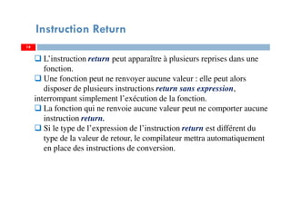 14
Instruction Return
L’instruction return peut apparaître à plusieurs reprises dans une
fonction.
Une fonction peut ne renvoyer aucune valeur : elle peut alors
disposer de plusieurs instructions return sans expression,
interrompant simplement l’exécution de la fonction.
La fonction qui ne renvoie aucune valeur peut ne comporter aucune
instruction return.
Si le type de l’expression de l’instruction return est différent du
type de la valeur de retour, le compilateur mettra automatiquement
en place des instructions de conversion.
 