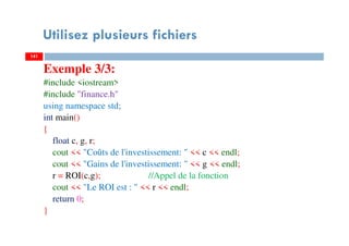 Utilisez plusieurs fichiers
Exemple 3/3:
#include <iostream>
#include "finance.h"
using namespace std;
int main()
{
float c, g, r;
cout << "Coûts de l'investissement: " << c << endl;
cout << "Gains de l'investissement: " << g << endl;
r = ROI(c,g); //Appel de la fonction
cout << "Le ROI est : " << r << endl;
return 0;
}
141141
 
