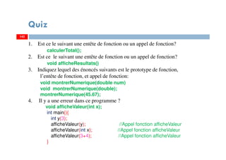142
Quiz
142
1. Est ce le suivant une entête de fonction ou un appel de fonction?
calculerTotal();
2. Est ce le suivant une entête de fonction ou un appel de fonction?
void afficheResultats()
3. Indiquez lequel des énoncés suivants est le prototype de fonction,
l’entête de fonction, et appel de fonction:
void montrerNumerique(double num)
void montrerNumerique(double);
montrerNumerique(45.67);
4. Il y a une erreur dans ce programme ?
void afficheValeur(int x);
int main(){
int y(3);
afficheValeur(y); //Appel fonction afficheValeur
afficheValeur(int x); //Appel fonction afficheValeur
afficheValeur(3+4); //Appel fonction afficheValeur
}
 