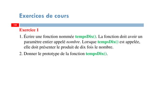 Exercices de cours
Exercice 1
1. Écrire une fonction nommée tempsDix(). La fonction doit avoir un
paramètre entier appelé nombre. Lorsque tempsDix() est appelée,
elle doit présenter le produit de dix fois le nombre.
2. Donner le prototype de la fonction tempsDix().
145145
 