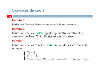 Exercices de cours
Exercice 2
Écrire une fonction récursive qui calcule la puissance xn.
Exercice 3
Écrire une fonction, estPair ayant en paramètre un entier et qui
renvoie un booléen : Vrai si l'entier est pair Faux sinon.
Exercice 4
Écrire une fonction récursive, suite, qui calcule la suite récurrente
suivante:
146146
 