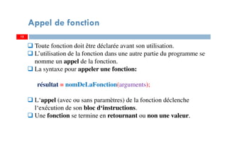 15
Appel de fonction
Toute fonction doit être déclarée avant son utilisation.
L’utilisation de la fonction dans une autre partie du programme se
nomme un appel de la fonction.
La syntaxe pour appeler une fonction:
résultat = nomDeLaFonction(arguments);
L‘appel (avec ou sans paramètres) de la fonction déclenche
l‘exécution de son bloc d‘instructions.
Une fonction se termine en retournant ou non une valeur.
 