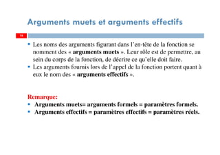 16
Arguments muets et arguments effectifs
Les noms des arguments figurant dans l’en-tête de la fonction se
nomment des « arguments muets ». Leur rôle est de permettre, au
sein du corps de la fonction, de décrire ce qu’elle doit faire.
Les arguments fournis lors de l’appel de la fonction portent quant à
eux le nom des « arguments effectifs ».
Remarque:
Arguments muets= arguments formels = paramètres formels.
Arguments effectifs = paramètres effectifs = paramètres réels.
 