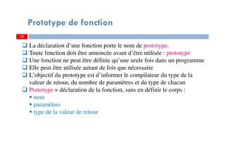 18
Prototype de fonction
La déclaration d’une fonction porte le nom de prototype.
Toute fonction doit être annoncée avant d’être utilisée : prototype
Une fonction ne peut être définie qu’une seule fois dans un programme
Elle peut être utilisée autant de fois que nécessaire
L’objectif du prototype est d’informer le compilateur du type de la
valeur de retour, du nombre de paramètres et du type de chacun
Prototype = déclaration de la fonction, sans en définir le corps :
nom
paramètres
type de la valeur de retour
 
