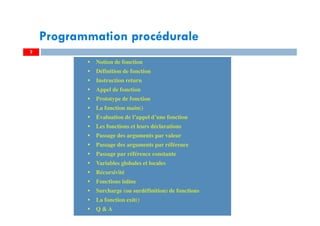 2
Notion de fonction
Définition de fonction
Instruction return
Appel de fonction
Prototype de fonction
La fonction main()
Évaluation de l’appel d’une fonction
Les fonctions et leurs déclarations
Passage des arguments par valeur
Passage des arguments par référence
Passage par référence constante
Variables globales et locales
Récursivité
Fonctions inline
Surcharge (ou surdéfinition) de fonctions
La fonction exit()
Q & A
Notion de fonction
Définition de fonction
Instruction return
Appel de fonction
Prototype de fonction
La fonction main()
Évaluation de l’appel d’une fonction
Les fonctions et leurs déclarations
Passage des arguments par valeur
Passage des arguments par référence
Passage par référence constante
Variables globales et locales
Récursivité
Fonctions inline
Surcharge (ou surdéfinition) de fonctions
La fonction exit()
Q & A
Programmation procédurale
 