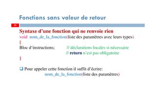 22
Fonctions sans valeur de retour
Syntaxe d’une fonction qui ne renvoie rien
void nom_de_la_fonction(liste des paramètres avec leurs types)
{
Bloc d‘instructions; // déclarations locales si nécessaire
// return n’est pas obligatoire
}
Pour appeler cette fonction il suffit d’écrire:
nom_de_la_fonction(liste des paramètres)
 