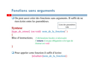 25
Fonctions sans arguments
On peut aussi créer des fonctions sans arguments. Il suffit de ne
rien écrire entre les parenthèses.
Syntaxe
[type_de_retour] (ou void) nom_de_la_fonction( )
{
Bloc d‘instructions; // déclarations locales si nécessaire
// return n’est pas obligatoire si le type de
//retour est void
}
Pour appeler cette fonction il suffit d’écrire:
[résultat=]nom_de_la_fonction()
Liste des paramètres
vide
 