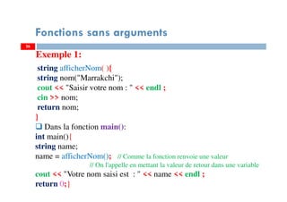 26
Fonctions sans arguments
string afficherNom( ){
string nom("Marrakchi");
cout << "Saisir votre nom : " << endl ;
cin >> nom;
return nom;
}
Dans la fonction main():
int main(){
string name;
name = afficherNom(); // Comme la fonction renvoie une valeur
// On l'appelle en mettant la valeur de retour dans une variable
cout << "Votre nom saisi est : " << name << endl ;
return 0;}
Exemple 1:
 