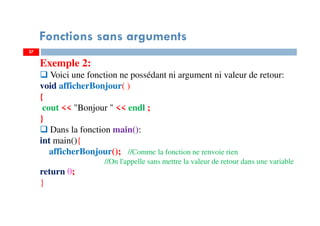 27
Fonctions sans arguments
Exemple 2:
Voici une fonction ne possédant ni argument ni valeur de retour:
void afficherBonjour( )
{
cout << "Bonjour " << endl ;
}
Dans la fonction main():
int main(){
afficherBonjour(); //Comme la fonction ne renvoie rien
//On l'appelle sans mettre la valeur de retour dans une variable
return 0;
}
 