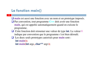 32
main est aussi une fonction avec un nom et un prototype imposés.
Par convention, tout programme C++ doit avoir une fonction
main, qui est appelée automatiquement quand on exécute le
programme.
Cette fonction doit retourner une valeur de type int. La valeur 0
indique par convention que le programme s’est bien déroulé.
Les deux seuls prototypes autorisés pour main sont :
int main();
int main(int argc, char** argv);
La fonction main()
 