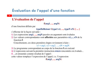34
Évaluation de l’appel d’une fonction
L’évaluation de l’appel
f(arg1, ..., argN)
d’une fonction définie par
typeDeRetour f(type1 x1, ..., typeN xN) { ... }
s’effectue de la façon suivante :
1. Les expressions arg1, ..., argN passées en argument sont évaluées
2. Les valeurs correspondantes sont affectées aux paramètres x1,..., xN de la
fonction f.
Concrètement, ces deux premières étapes reviennent à faire :
x1 = arg1, x2 = arg2, ..., xN = argN
3. Le programme correspondant au corps de la fonction f est exécuté
4. L’expression suivant la première instruction return rencontrée est évaluée...
5. ...et retournée comme résultat de l’appel :
cette valeur remplace l’expression de l’appel, i.e. l’expression
f(arg1, ..., argN)
34
 