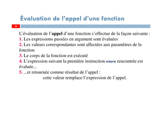 Évaluation de l’appel d’une fonction
36
L’évaluation de l’appel d’une fonction s’effectue de la façon suivante :
1. Les expressions passées en argument sont évaluées
2. Les valeurs correspondantes sont affectées aux paramètres de la
fonction
3. Le corps de la fonction est exécuté
4. L’expression suivant la première instruction return rencontrée est
évaluée...
5. ...et retournée comme résultat de l’appel :
cette valeur remplace l’expression de l’appel.
36
 