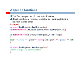 37
Appel de fonctions
Une fonction peut appeler une autre fonction.
Il faut simplement respecter la règle d’or : avoir prototypé la
fonction avant l’appel.
Exemple:
int score (double points, double tempsJeu);
void afficherScore (int joueur, double points, double tempsJeu);
void afficherScore(int joueur, double points, double temps)
{
cout << " Joueur " << joueur << score(points, temps) << " points" << endl;
}
int score (double points, double tempsJeu){
// Mettre le corps de la fonction score ici
}
37
 