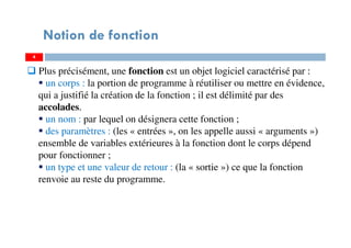 4
Notion de fonction
Plus précisément, une fonction est un objet logiciel caractérisé par :
un corps : la portion de programme à réutiliser ou mettre en évidence,
qui a justifié la création de la fonction ; il est délimité par des
accolades.
un nom : par lequel on désignera cette fonction ;
des paramètres : (les « entrées », on les appelle aussi « arguments »)
ensemble de variables extérieures à la fonction dont le corps dépend
pour fonctionner ;
un type et une valeur de retour : (la « sortie ») ce que la fonction
renvoie au reste du programme.
 