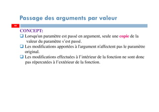 44
Passage des arguments par valeur
CONCEPT:
Lorsqu'un paramètre est passé en argument, seule une copie de la
valeur du paramètre s’est passé.
Les modifications apportées à l'argument n'affectent pas le paramètre
original.
Les modifications effectuées à l’intérieur de la fonction ne sont donc
pas répercutées à l’extérieur de la fonction.
 