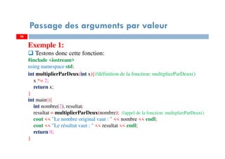 46
Passage des arguments par valeur
Exemple 1:
Testons donc cette fonction:
#include <iostream>
using namespace std;
int multiplierParDeux(int x){//définition de la fonction: multiplierParDeux()
x *= 2;
return x;
}
int main(){
int nombre(2), resultat;
resultat = multiplierParDeux(nombre); //appel de la fonction: multiplierParDeux()
cout << "Le nombre original vaut : " << nombre << endl;
cout << "Le résultat vaut : " << resultat << endl;
return 0;
}
 