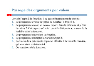 48
Passage des arguments par valeur
Lors de l'appel à la fonction, il se passe énormément de choses :
1. Le programme évalue la valeur de nombre. Il trouve 2.
2. Le programme alloue un nouvel espace dans la mémoire et y écrit
la valeur 2. Cet espace mémoire possède l'étiquette x, le nom de la
variable dans la fonction.
3. Le programme entre dans la fonction.
4. Le programme multiplie la variable x par 2.
5. La valeur de x est ensuite copiée et affectée à la variable resultat,
qui vaut donc maintenant 4.
6. On sort alors de la fonction.
48
 