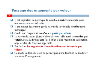 49
Passage des arguments par valeur
Il est important de noter que la variable nombre est copiée dans
une nouvelle case mémoire.
Il est à noter également que la valeur de la variable nombre reste
inchangée.
On dit que l'argument nombre est passé par valeur.
La valeur de retour (lorsqu’elle existe) est elle aussi transmise par
valeur, c’est-à-dire qu’elle fait l’objet d’une recopie de la fonction
appelée dans la fonction appelante.
Par défaut, les arguments d’une fonction sont transmis par
valeur.
Ce mode de transmission ne permet pas à une fonction de modifier
la valeur d’un argument.
49
 