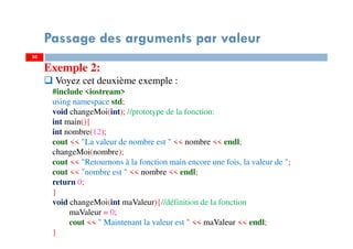 50
Passage des arguments par valeur
Exemple 2:
Voyez cet deuxième exemple :
#include <iostream>
using namespace std;
void changeMoi(int); //prototype de la fonction:
int main(){
int nombre(12);
cout << "La valeur de nombre est " << nombre << endl;
changeMoi(nombre);
cout << "Retournons à la fonction main encore une fois, la valeur de ";
cout << "nombre est " << nombre << endl;
return 0;
}
void changeMoi(int maValeur){//définition de la fonction
maValeur = 0;
cout << " Maintenant la valeur est " << maValeur << endl;
}
50
 