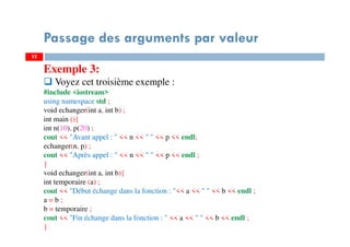 52
Passage des arguments par valeur
Exemple 3:
Voyez cet troisième exemple :
#include <iostream>
using namespace std ;
void echanger(int a, int b) ;
int main (){
int n(10), p(20) ;
cout << "Avant appel : " << n << " " << p << endl;
echanger(n, p) ;
cout << "Après appel : " << n << " " << p << endl ;
}
void echanger(int a, int b){
int temporaire (a) ;
cout << "Début échange dans la fonction : "<< a << " " << b << endl ;
a = b ;
b = temporaire ;
cout << "Fin échange dans la fonction : " << a << " " << b << endl ;
}
52
 
