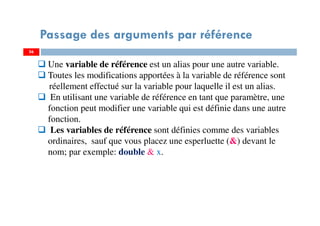 56
Passage des arguments par référence
56
Une variable de référence est un alias pour une autre variable.
Toutes les modifications apportées à la variable de référence sont
réellement effectué sur la variable pour laquelle il est un alias.
En utilisant une variable de référence en tant que paramètre, une
fonction peut modifier une variable qui est définie dans une autre
fonction.
Les variables de référence sont définies comme des variables
ordinaires, sauf que vous placez une esperluette (&) devant le
nom; par exemple: double & x.
 