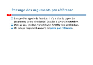 58
Passage des arguments par référence
58
Lorsque l'on appelle la fonction, il n'y a plus de copie. Le
programme donne simplement un alias à la variable nombre.
Dans ce cas, les deux variables x et nombre sont confondues.
On dit que l'argument nombre est passé par référence.
 