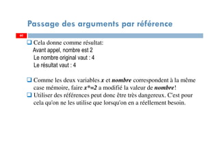 60
Passage des arguments par référence
60
Cela donne comme résultat:
Avant appel, nombre est 2
Le nombre original vaut : 4
Le résultat vaut : 4
Comme les deux variables x et nombre correspondent à la même
case mémoire, faire x*=2 a modifié la valeur de nombre!
Utiliser des références peut donc être très dangereux. C'est pour
cela qu'on ne les utilise que lorsqu'on en a réellement besoin.
 